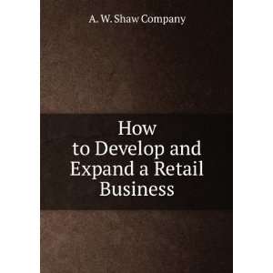  How to Develop and Expand a Retail Business A. W. Shaw 
